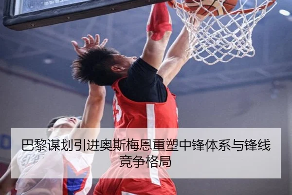 巴黎谋划引进奥斯梅恩重塑中锋体系与锋线竞争格局