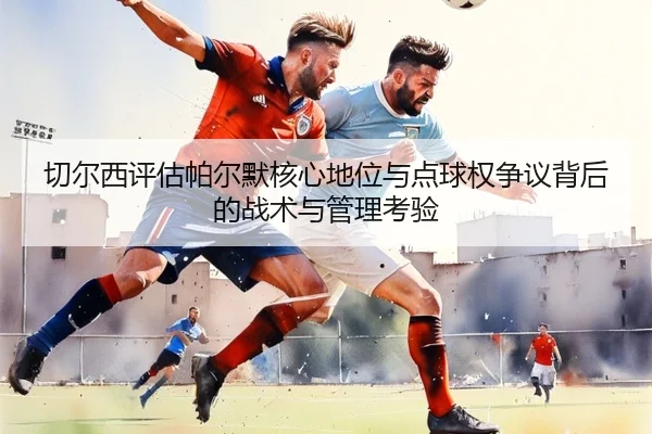 切尔西评估帕尔默核心地位与点球权争议背后的战术与管理考验
