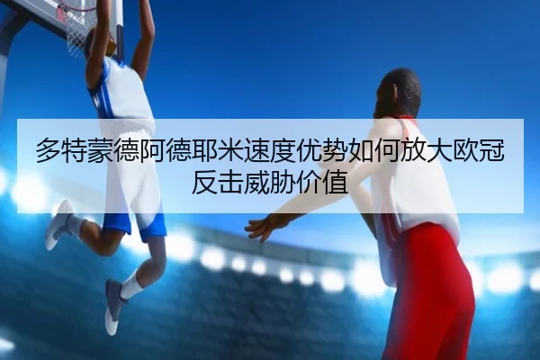 多特蒙德阿德耶米速度优势如何放大欧冠反击威胁价值