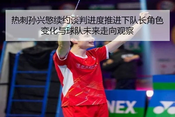 热刺孙兴慜续约谈判进度推进下队长角色变化与球队未来走向观察
