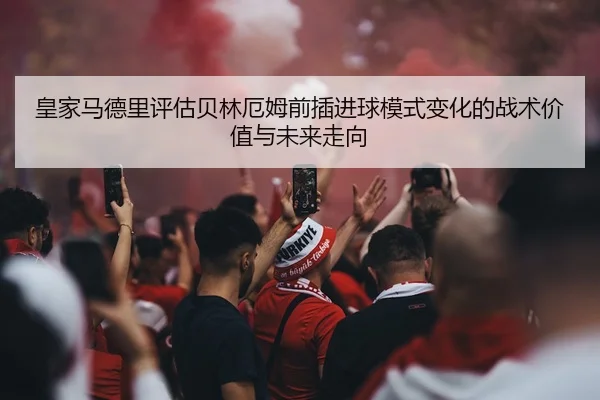皇家马德里评估贝林厄姆前插进球模式变化的战术价值与未来走向