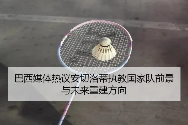 巴西媒体热议安切洛蒂执教国家队前景与未来重建方向