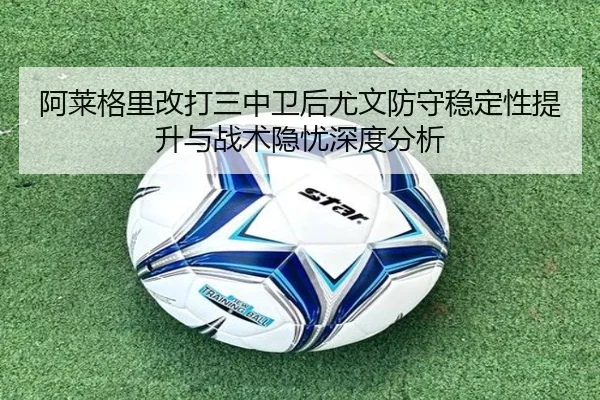 阿莱格里改打三中卫后尤文防守稳定性提升与战术隐忧深度分析