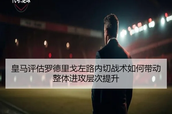 皇马评估罗德里戈左路内切战术如何带动整体进攻层次提升