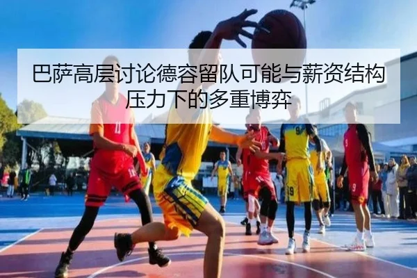 巴萨高层讨论德容留队可能与薪资结构压力下的多重博弈