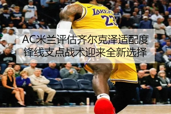 AC米兰评估齐尔克泽适配度 锋线支点战术迎来全新选择