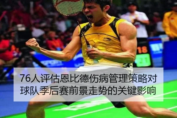 76人评估恩比德伤病管理策略对球队季后赛前景走势的关键影响
